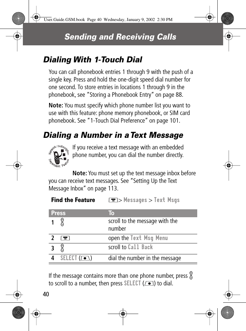 Sending and Receiving Calls40Dialing With 1-Touch DialYou can call phonebook entries 1 through 9 with the push of a single key. Press and hold the one-digit speed dial number for one second. To store entries in locations 1 through 9 in the phonebook, see “Storing a Phonebook Entry” on page 88.Note: You must specify which phone number list you want to use with this feature: phone memory phonebook, or SIM card phonebook. See “1-Touch Dial Preference” on page 101.Dialing a Number in a Text MessageIf you receive a text message with an embedded phone number, you can dial the number directly.Note: You must set up the text message inbox before you can receive text messages. See “Setting Up the Text Message Inbox” on page 113.If the message contains more than one phone number, press K to scroll to a number, then press SELECT (L) to dial.Find the FeatureM&gt; Messages &gt; Text MsgsPress To1K scroll to the message with the number2M open the Text Msg Menu3K scroll to Call Back4SELECT (J) dial the number in the messageUser.Guide.GSM.book  Page 40  Wednesday, January 9, 2002  2:30 PM