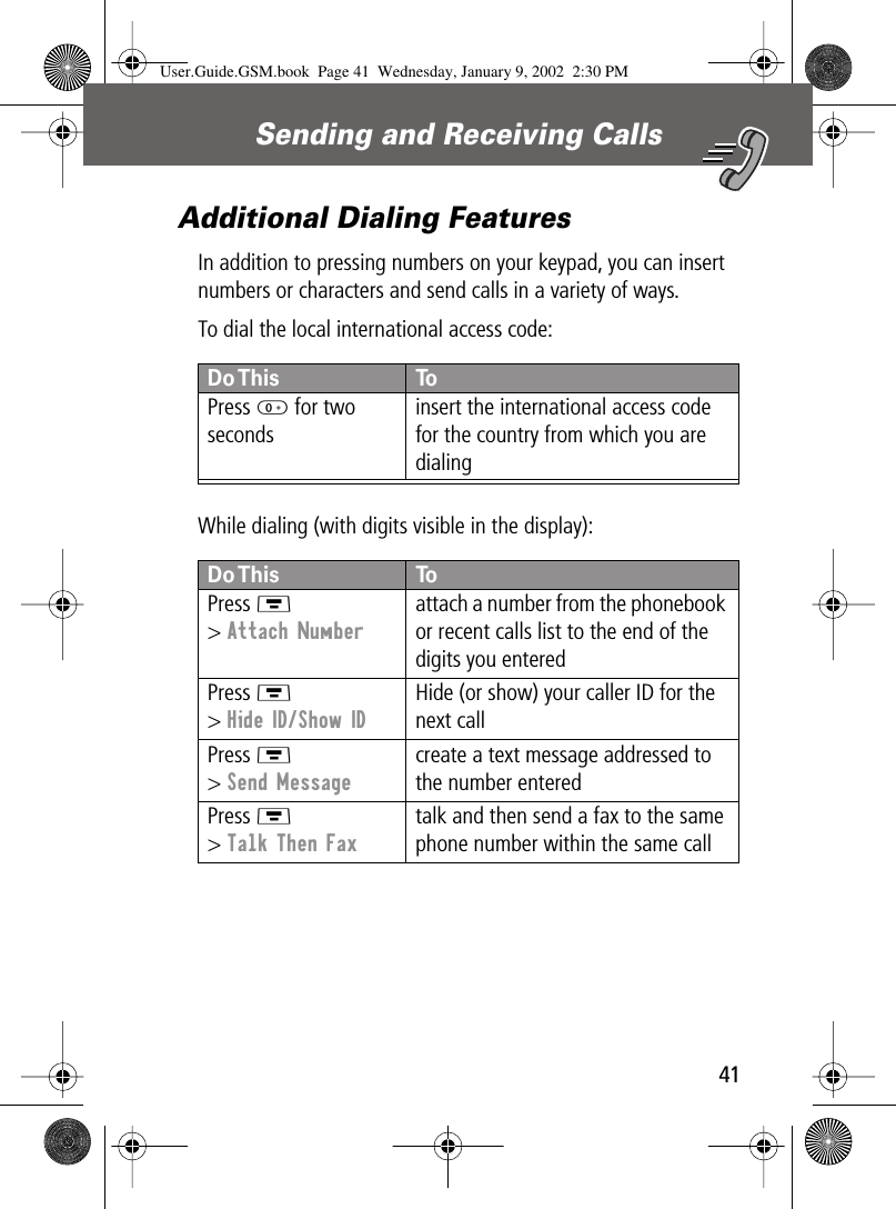 41Sending and Receiving Calls Additional Dialing FeaturesIn addition to pressing numbers on your keypad, you can insert numbers or characters and send calls in a variety of ways.To dial the local international access code:While dialing (with digits visible in the display):Do This ToPress 0 for two secondsinsert the international access code for the country from which you are dialingDo This ToPress M&gt; Attach Numberattach a number from the phonebook or recent calls list to the end of the digits you enteredPress M&gt; Hide ID/Show IDHide (or show) your caller ID for the next callPress M&gt; Send Messagecreate a text message addressed to the number enteredPress M&gt; Talk Then Faxtalk and then send a fax to the same phone number within the same callUser.Guide.GSM.book  Page 41  Wednesday, January 9, 2002  2:30 PM