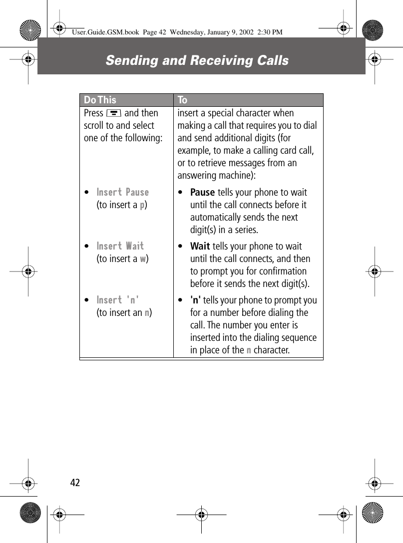 Sending and Receiving Calls42Press M and then scroll to and select one of the following:•Insert Pause(to insert a p)•Insert Wait(to insert a w)•Insert &apos;n&apos;(to insert an n)insert a special character when making a call that requires you to dial and send additional digits (for example, to make a calling card call, or to retrieve messages from an answering machine):•Pause tells your phone to wait until the call connects before it automatically sends the next digit(s) in a series.•Wait tells your phone to wait until the call connects, and then to prompt you for conﬁrmation before it sends the next digit(s).•&apos;n&apos; tells your phone to prompt you for a number before dialing the call. The number you enter is inserted into the dialing sequence in place of the n character.Do This ToUser.Guide.GSM.book  Page 42  Wednesday, January 9, 2002  2:30 PM