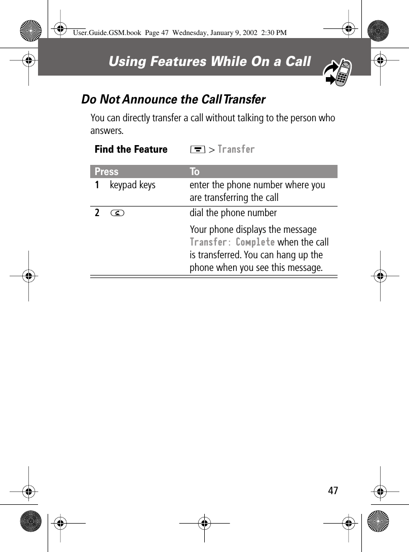 47Using Features While On a Call Do Not Announce the Call TransferYou can directly transfer a call without talking to the person who answers.Find the FeatureM &gt; TransferPress To1keypad keys enter the phone number where you are transferring the call2N  dial the phone numberYour phone displays the message Transfer: Complete when the call is transferred. You can hang up the phone when you see this message.User.Guide.GSM.book  Page 47  Wednesday, January 9, 2002  2:30 PM