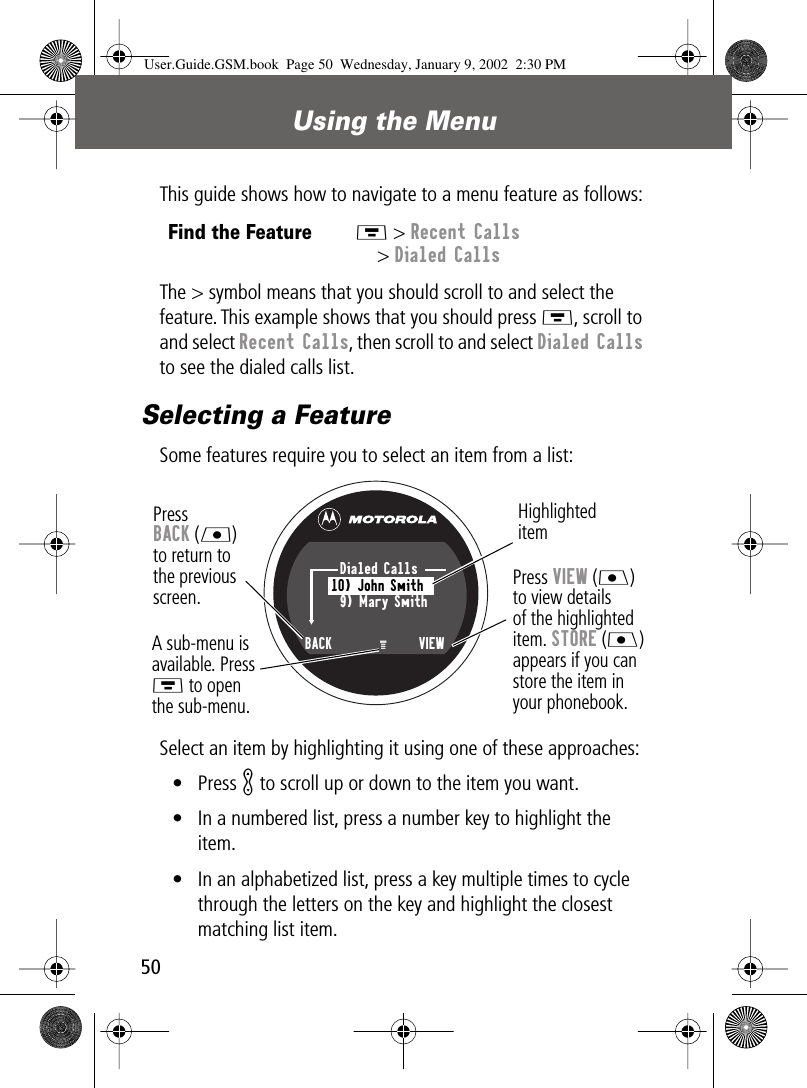 Using the Menu50This guide shows how to navigate to a menu feature as follows:The &gt; symbol means that you should scroll to and select the feature. This example shows that you should press M, scroll to and select Recent Calls, then scroll to and select Dialed Calls to see the dialed calls list.Selecting a FeatureSome features require you to select an item from a list:Select an item by highlighting it using one of these approaches:• Press K to scroll up or down to the item you want.• In a numbered list, press a number key to highlight the item.• In an alphabetized list, press a key multiple times to cycle through the letters on the key and highlight the closest matching list item.Find the FeatureM &gt; Recent Calls&gt; Dialed CallsPress BACK (L)to return to the previous screen.A sub-menu isavailable. PressM to openthe sub-menu.Highlighted itemMPress VIEW (J) to view details of the highlighted item. STORE (J) appears if you canstore the item in your phonebook.Dialed Calls10) John Smith9) Mary SmithBACK     VIEWUser.Guide.GSM.book  Page 50  Wednesday, January 9, 2002  2:30 PM