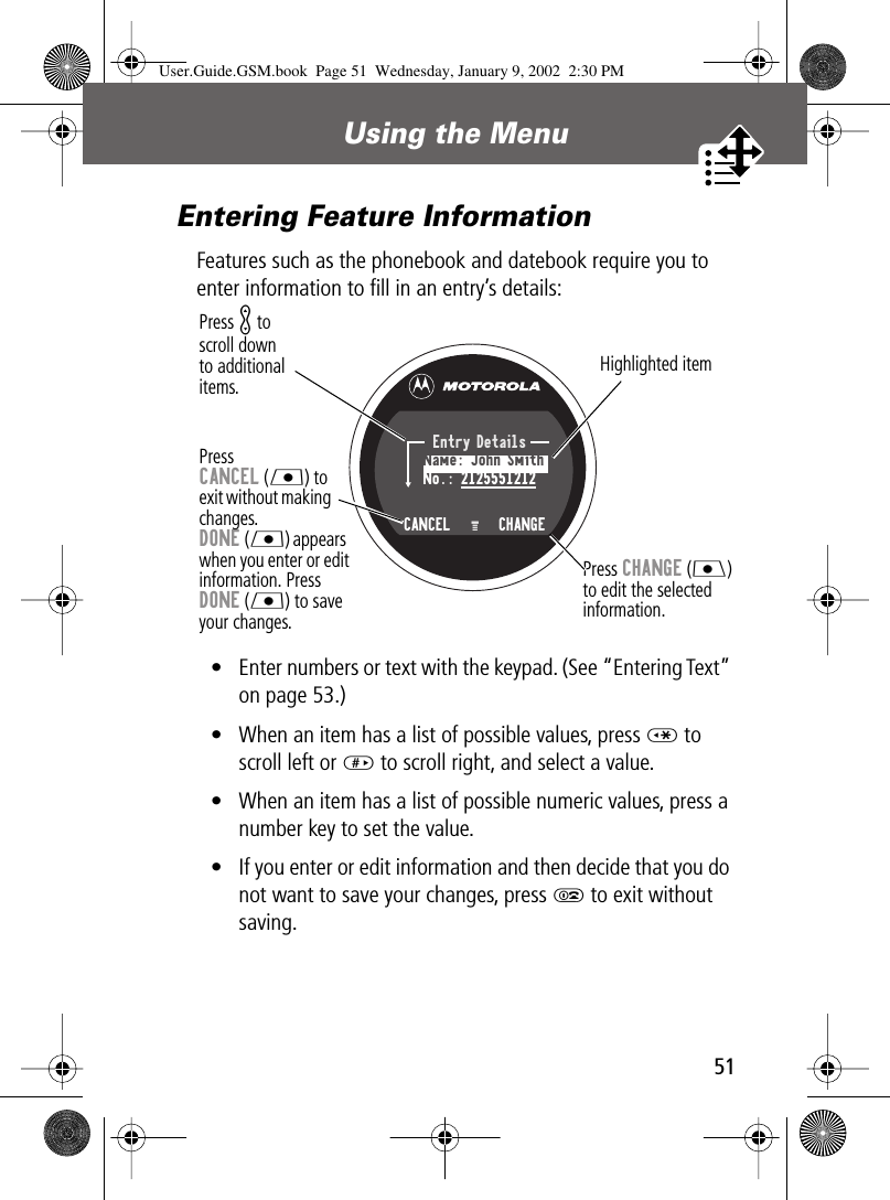 51Using the Menu Entering Feature InformationFeatures such as the phonebook and datebook require you to enter information to ﬁll in an entry’s details:• Enter numbers or text with the keypad. (See “Entering Text” on page 53.)• When an item has a list of possible values, press * to scroll left or # to scroll right, and select a value.• When an item has a list of possible numeric values, press a number key to set the value.• If you enter or edit information and then decide that you do not want to save your changes, press O to exit without saving.Press CANCEL (L) to exit without making changes. DONE (L) appears when you enter or edit information. PressDONE (L) to save your changes.Press K toscroll downto additionalitems.Press CHANGE (J)to edit the selectedinformation.Highlighted itemEntry DetailsName: John SmithNo.: 2125551212CANCEL   M   CHANGEUser.Guide.GSM.book  Page 51  Wednesday, January 9, 2002  2:30 PM