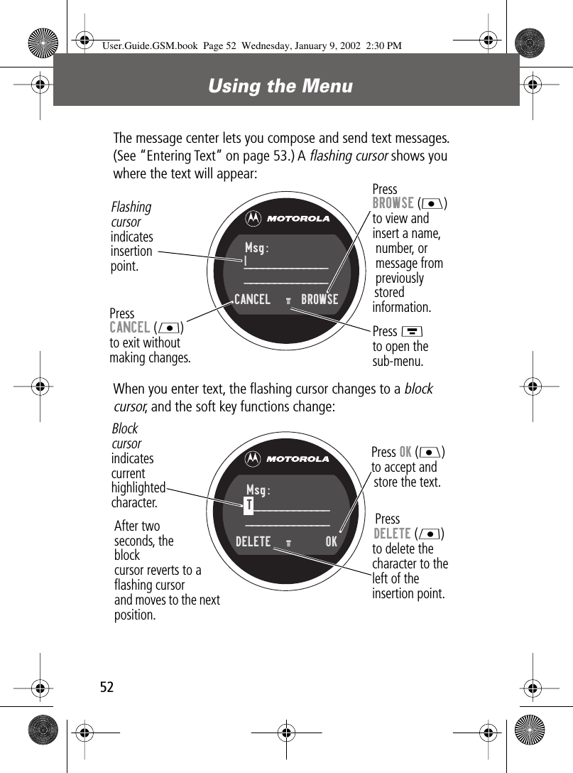 Using the Menu52The message center lets you compose and send text messages. (See “Entering Text” on page 53.) A flashing cursor shows you where the text will appear:When you enter text, the ﬂashing cursor changes to a block cursor, and the soft key functions change:PressBROWSE (J)to view andinsert a name,number, ormessage frompreviouslystoredinformation.Press CANCEL (L)to exit withoutmaking changes.Flashingcursorindicatesinsertionpoint.Press Mto open thesub-menu.Msg:____________________________CANCEL   M    BROWSE|Press OK (J)to accept andstore the text.Press DELETE (L) to delete the character to theleft of the insertion point.Blockcursorindicatescurrenthighlightedcharacter.After two seconds, the blockcursor reverts to a ﬂashing cursorand moves to the next position.Msg:T___________________________DELETE   M       OK User.Guide.GSM.book  Page 52  Wednesday, January 9, 2002  2:30 PM