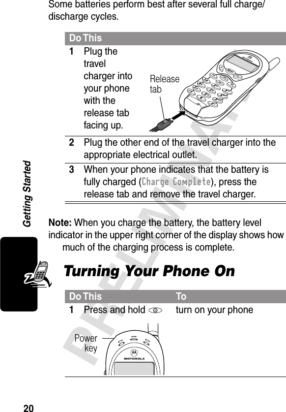 20PRELIMINARYGetting StartedSome batteries perform best after several full charge/discharge cycles. Note: When you charge the battery, the battery level indicator in the upper right corner of the display shows how much of the charging process is complete.Turning Your Phone OnDo This1Plug the travel charger into your phone with the release tab facing up. 2Plug the other end of the travel charger into the appropriate electrical outlet.3When your phone indicates that the battery is fully charged (Charge Complete), press the release tab and remove the travel charger.Do This To1Press and hold Pturn on your phoneRelease tabPowerkey