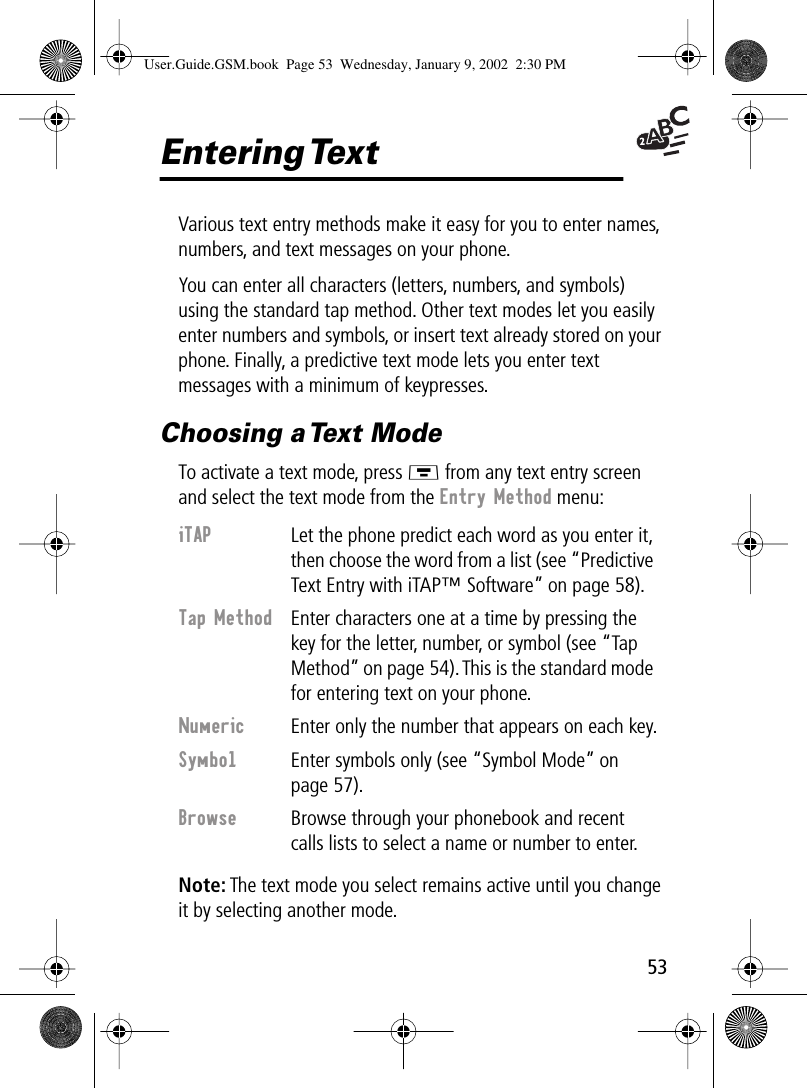  53 Entering Text Various text entry methods make it easy for you to enter names, numbers, and text messages on your phone.You can enter all characters (letters, numbers, and symbols) using the standard tap method. Other text modes let you easily enter numbers and symbols, or insert text already stored on your phone. Finally, a predictive text mode lets you enter text messages with a minimum of keypresses. Choosing a Text Mode To activate a text mode, press M  from any text entry screen and select the text mode from the  Entry Method  menu: Note:  The text mode you select remains active until you change it by selecting another mode. iTAP   Let the phone predict each word as you enter it, then choose the word from a list (see “Predictive Text Entry with iTAP™ Software” on page 58). Tap Method   Enter characters one at a time by pressing the key for the letter, number, or symbol (see “Tap Method” on page 54). This is the standard mode for entering text on your phone. Numeric   Enter only the number that appears on each key. Symbol    Enter symbols only (see “Symbol Mode” on page 57).  Browse   Browse through your phonebook and recent calls lists to select a name or number to enter. User.Guide.GSM.book  Page 53  Wednesday, January 9, 2002  2:30 PM