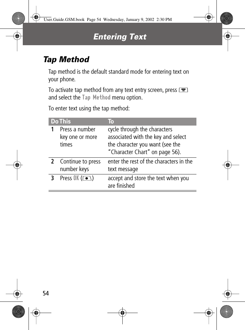  Entering Text 54 Tap Method Tap method is the default standard mode for entering text on your phone.To activate tap method from any text entry screen, press M  and select the  Tap Method  menu option.To enter text using the tap method: Do This To 1 Press a number key one or more timescycle through the characters associated with the key and select the character you want (see the “Character Chart” on page 56). 2 Continue to press number keysenter the rest of the characters in the text message 3 Press  OK  (J ) accept and store the text when you are ﬁnished User.Guide.GSM.book  Page 54  Wednesday, January 9, 2002  2:30 PM