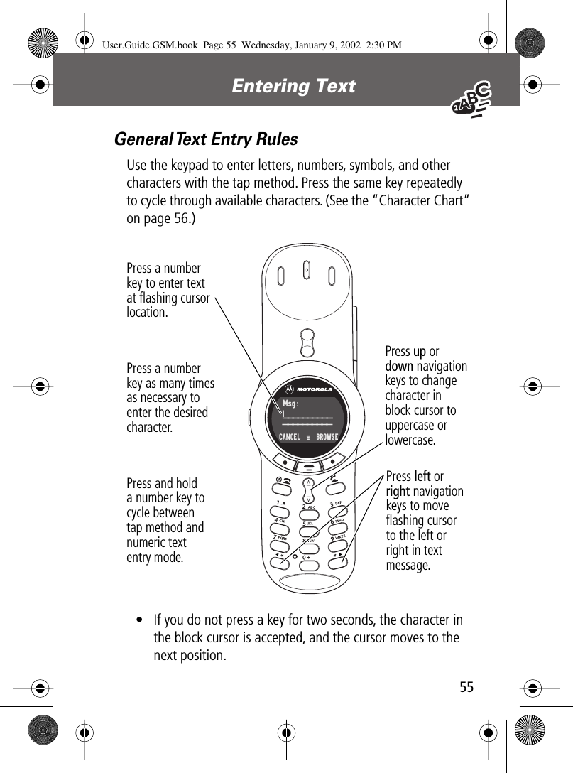  55 Entering Text  General Text Entry Rules Use the keypad to enter letters, numbers, symbols, and other characters with the tap method. Press the same key repeatedly to cycle through available characters. (See the “Character Chart” on page 56.)• If you do not press a key for two seconds, the character in the block cursor is accepted, and the cursor moves to the next position.Press a numberkey to enter textat ﬂashing cursorlocation.Press a numberkey as many timesas necessary toenter the desiredcharacter.Press and holda number key tocycle betweentap method andnumeric textentry mode.Press left orright navigation keys to moveﬂashing cursorto the left orright in textmessage.Press up ordown navigationkeys to changecharacter inblock cursor touppercase orlowercase.Msg:____________________CANCEL  M    BROWSE | User.Guide.GSM.book  Page 55  Wednesday, January 9, 2002  2:30 PM