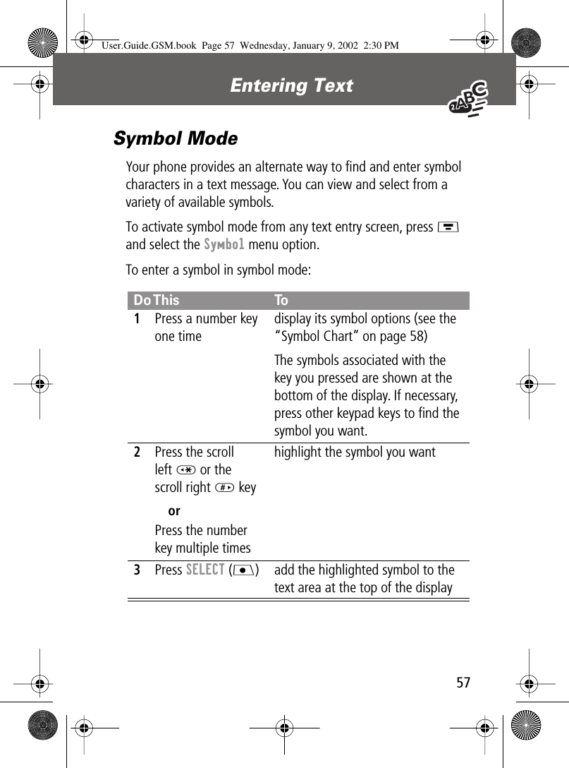  57 Entering Text Symbol Mode Your phone provides an alternate way to ﬁnd and enter symbol characters in a text message. You can view and select from a variety of available symbols.To activate symbol mode from any text entry screen, press M  and select the  Symbol menu option.To enter a symbol in symbol mode:Do This To1Press a number key one timedisplay its symbol options (see the “Symbol Chart” on page 58)The symbols associated with the key you pressed are shown at the bottom of the display. If necessary, press other keypad keys to ﬁnd the symbol you want.2Press the scroll left * or the scroll right # keyorPress the number key multiple timeshighlight the symbol you want3Press SELECT (J) add the highlighted symbol to the text area at the top of the displayUser.Guide.GSM.book  Page 57  Wednesday, January 9, 2002  2:30 PM