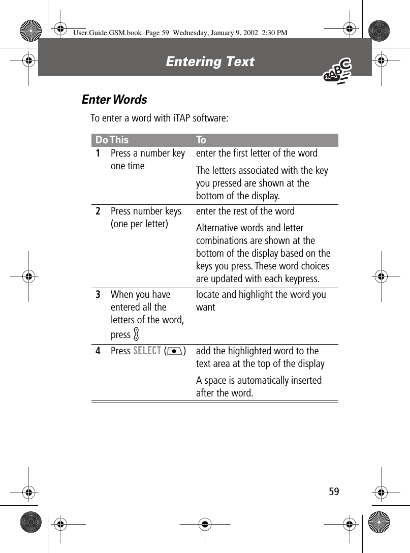 59Entering Text Enter WordsTo enter a word with iTAP software:Do This To1Press a number key one timeenter the ﬁrst letter of the wordThe letters associated with the key you pressed are shown at the bottom of the display.2Press number keys (one per letter)enter the rest of the wordAlternative words and letter combinations are shown at the bottom of the display based on the keys you press. These word choices are updated with each keypress.3When you have entered all the letters of the word, press Klocate and highlight the word you want4Press SELECT (J) add the highlighted word to the text area at the top of the displayA space is automatically inserted after the word.User.Guide.GSM.book  Page 59  Wednesday, January 9, 2002  2:30 PM