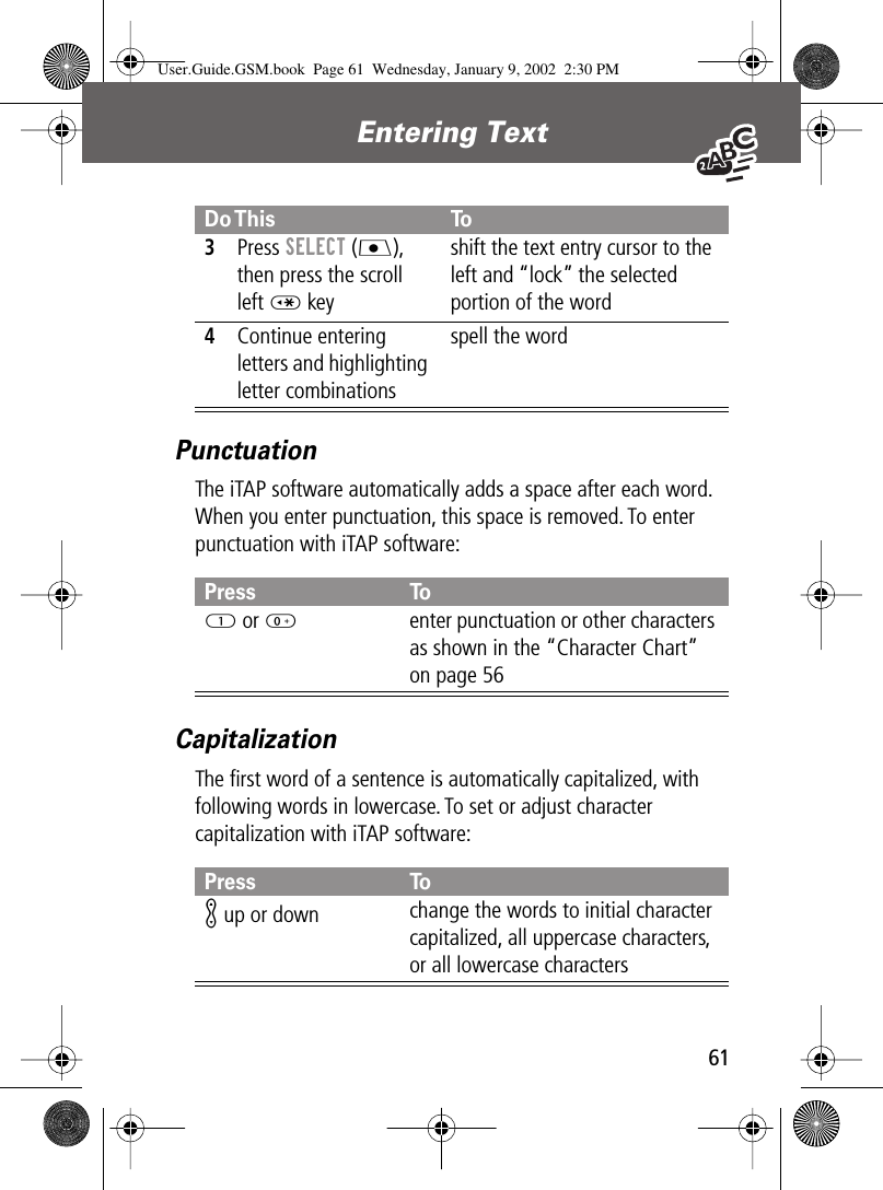  61 Entering Text  Punctuation The iTAP software automatically adds a space after each word. When you enter punctuation, this space is removed. To enter punctuation with iTAP software: Capitalization The ﬁrst word of a sentence is automatically capitalized, with following words in lowercase. To set or adjust character capitalization with iTAP software: 3 Press  SELECT  (J ), then press the scroll left *  keyshift the text entry cursor to the left and “lock” the selected portion of the word 4 Continue entering letters and highlighting letter combinationsspell the word Press To1  or 0 enter punctuation or other characters as shown in the “Character Chart” on page 56 Press ToK  up or down change the words to initial character capitalized, all uppercase characters, or all lowercase characters Do This To User.Guide.GSM.book  Page 61  Wednesday, January 9, 2002  2:30 PM