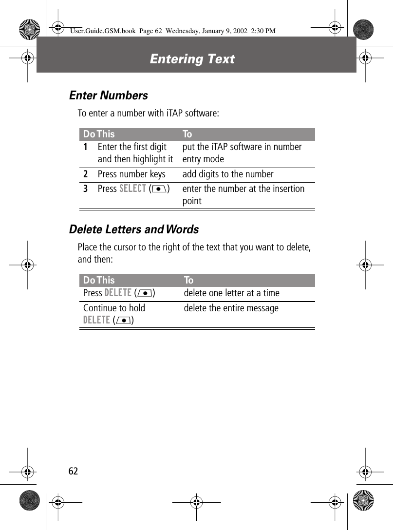  Entering Text 62 Enter Numbers To enter a number with iTAP software: Delete Letters and Words Place the cursor to the right of the text that you want to delete, and then: Do This To 1 Enter the ﬁrst digit and then highlight itput the iTAP software in number entry mode 2 Press number keys add digits to the number 3 Press   SELECT   (J ) enter the number at the insertion point  Do This To Press  DELETE  (L ) delete one letter at a timeContinue to hold  DELETE  (L )delete the entire message User.Guide.GSM.book  Page 62  Wednesday, January 9, 2002  2:30 PM