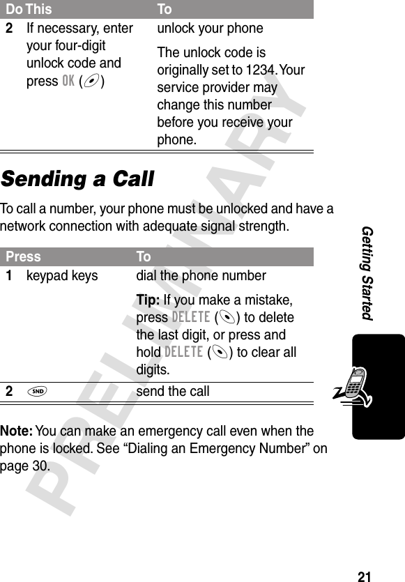 21PRELIMINARYGetting StartedSending a CallTo call a number, your phone must be unlocked and have a network connection with adequate signal strength.Note: You can make an emergency call even when the phone is locked. See “Dialing an Emergency Number” on page 30.2If necessary, enter your four-digit unlock code and press OK (+)unlock your phoneThe unlock code is originally set to 1234. Your service provider may change this number before you receive your phone.Press To1keypad keys dial the phone numberTip: If you make a mistake, press DELETE (-) to delete the last digit, or press and hold DELETE (-) to clear all digits.2N  send the callDo This To