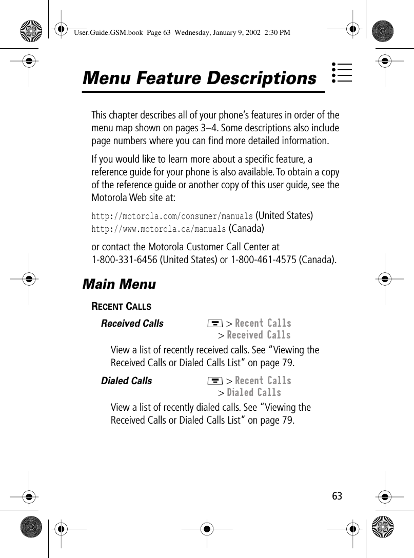  63 Menu Feature Descriptions This chapter describes all of your phone’s features in order of the menu map shown on pages 3–4. Some descriptions also include page numbers where you can ﬁnd more detailed information.If you would like to learn more about a speciﬁc feature, a reference guide for your phone is also available. To obtain a copy of the reference guide or another copy of this user guide, see the Motorola Web site at: http://motorola.com/consumer/manuals  (United States)  http://www.motorola.ca/manuals  (Canada)or contact the Motorola Customer Call Center at 1-800-331-6456 (United States) or 1-800-461-4575 (Canada). Main Menu R ECENT  C ALLS    Received Calls  M  &gt;  Recent Calls &gt;  Received Calls View a list of recently received calls. See “Viewing the Received Calls or Dialed Calls List” on page 79. Dialed Calls  M  &gt;  Recent Calls &gt;  Dialed Calls View a list of recently dialed calls. See “Viewing the Received Calls or Dialed Calls List” on page 79. User.Guide.GSM.book  Page 63  Wednesday, January 9, 2002  2:30 PM