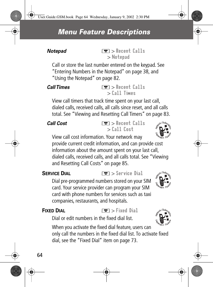  Menu Feature Descriptions 64 Notepad  M &gt; Recent Calls&gt; NotepadCall or store the last number entered on the keypad. See “Entering Numbers in the Notepad” on page 38, and “Using the Notepad” on page 82.Call Times   M &gt; Recent Calls&gt; Call TimesView call timers that track time spent on your last call, dialed calls, received calls, all calls since reset, and all calls total. See “Viewing and Resetting Call Timers” on page 83.Call Cost  M &gt; Recent Calls&gt; Call CostView call cost information. Your network may provide current credit information, and can provide cost information about the amount spent on your last call, dialed calls, received calls, and all calls total. See “Viewing and Resetting Call Costs” on page 85.SERVICE DIAL  M &gt; Service DialDial pre-programmed numbers stored on your SIM card. Your service provider can program your SIM card with phone numbers for services such as taxi companies, restaurants, and hospitals.FIXED DIAL  M &gt; Fixed DialDial or edit numbers in the ﬁxed dial list.When you activate the ﬁxed dial feature, users can only call the numbers in the ﬁxed dial list. To activate ﬁxed dial, see the “Fixed Dial” item on page 73.User.Guide.GSM.book  Page 64  Wednesday, January 9, 2002  2:30 PM