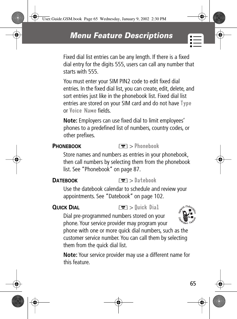 65Menu Feature Descriptions Fixed dial list entries can be any length. If there is a ﬁxed dial entry for the digits 555, users can call any number that starts with 555.You must enter your SIM PIN2 code to edit ﬁxed dial entries. In the ﬁxed dial list, you can create, edit, delete, and sort entries just like in the phonebook list. Fixed dial list entries are stored on your SIM card and do not have Type or Voice Name ﬁelds.Note: Employers can use ﬁxed dial to limit employees’ phones to a predeﬁned list of numbers, country codes, or other preﬁxes.PHONEBOOK  M &gt; PhonebookStore names and numbers as entries in your phonebook, then call numbers by selecting them from the phonebook list. See “Phonebook” on page 87.DATEBOOK  M &gt; DatebookUse the datebook calendar to schedule and review your appointments. See “Datebook” on page 102.QUICK DIAL  M &gt; Quick DialDial pre-programmed numbers stored on your phone. Your service provider may program your phone with one or more quick dial numbers, such as the customer service number. You can call them by selecting them from the quick dial list.Note: Your service provider may use a different name for this feature.User.Guide.GSM.book  Page 65  Wednesday, January 9, 2002  2:30 PM