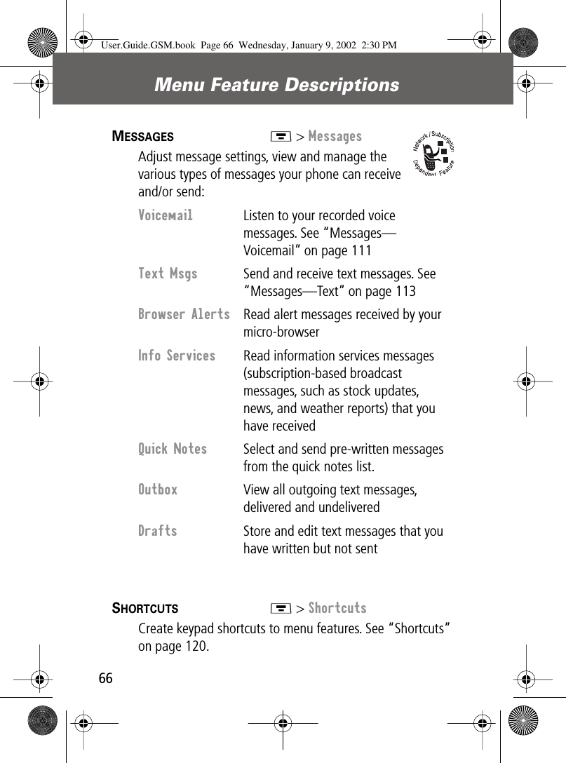 Menu Feature Descriptions66MESSAGES  M &gt; MessagesAdjust message settings, view and manage the various types of messages your phone can receive and/or send:SHORTCUTS  M &gt; ShortcutsCreate keypad shortcuts to menu features. See “Shortcuts” on page 120.Voicemail  Listen to your recorded voice messages. See “Messages—Voicemail” on page 111Text Msgs  Send and receive text messages. See “Messages—Text” on page 113Browser Alerts  Read alert messages received by your micro-browserInfo Services  Read information services messages (subscription-based broadcast messages, such as stock updates, news, and weather reports) that you have receivedQuick Notes  Select and send pre-written messages from the quick notes list.Outbox  View all outgoing text messages, delivered and undeliveredDrafts  Store and edit text messages that you have written but not sentUser.Guide.GSM.book  Page 66  Wednesday, January 9, 2002  2:30 PM