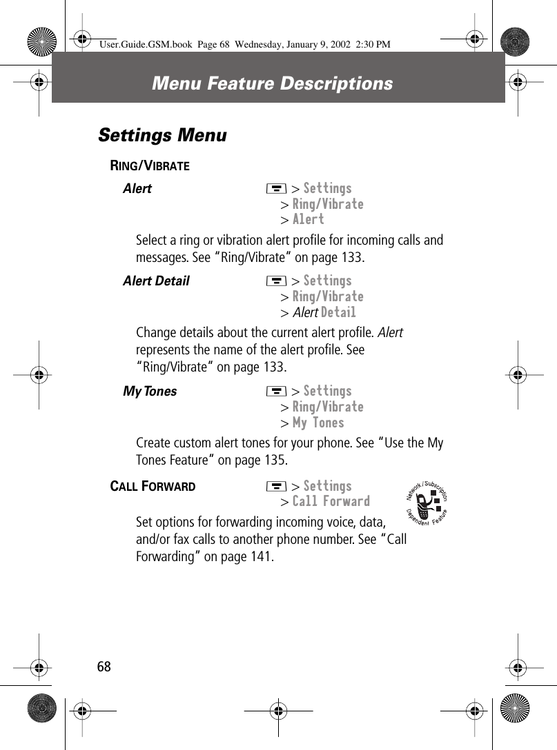 Menu Feature Descriptions68Settings MenuRING/VIBRATE  Alert  M &gt; Settings&gt; Ring/Vibrate&gt; AlertSelect a ring or vibration alert proﬁle for incoming calls and messages. See “Ring/Vibrate” on page 133.Alert Detail  M &gt; Settings&gt; Ring/Vibrate&gt; Alert DetailChange details about the current alert proﬁle. Alert represents the name of the alert proﬁle. See“Ring/Vibrate” on page 133.My Tones   M &gt; Settings&gt; Ring/Vibrate&gt; My TonesCreate custom alert tones for your phone. See “Use the My Tones Feature” on page 135.CALL FORWARD  M &gt; Settings&gt; Call ForwardSet options for forwarding incoming voice, data, and/or fax calls to another phone number. See “Call Forwarding” on page 141.User.Guide.GSM.book  Page 68  Wednesday, January 9, 2002  2:30 PM