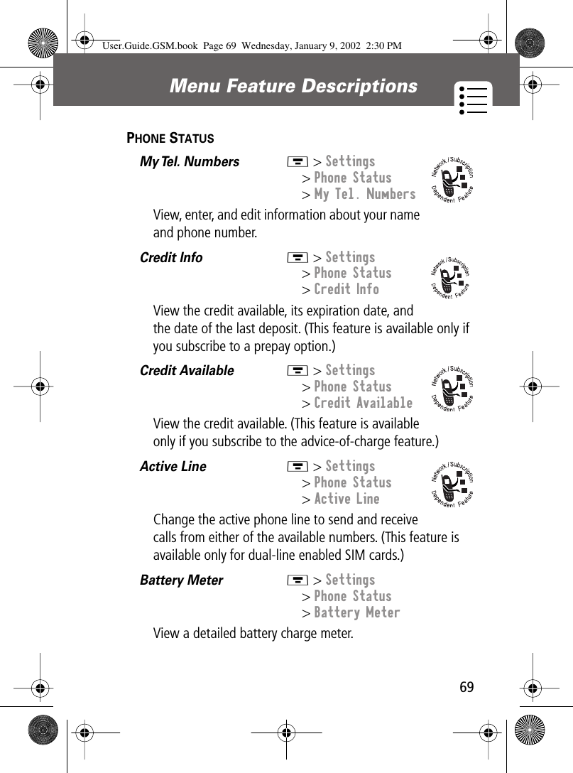 69Menu Feature Descriptions PHONE STATUS  My Tel.  Numbers   M &gt; Settings&gt; Phone Status&gt; My Tel. NumbersView, enter, and edit information about your name and phone number.Credit Info  M &gt; Settings&gt; Phone Status&gt; Credit InfoView the credit available, its expiration date, and the date of the last deposit. (This feature is available only if you subscribe to a prepay option.)Credit Available  M &gt; Settings&gt; Phone Status&gt; Credit AvailableView the credit available. (This feature is available only if you subscribe to the advice-of-charge feature.)Active Line  M &gt; Settings&gt; Phone Status&gt; Active LineChange the active phone line to send and receive calls from either of the available numbers. (This feature is available only for dual-line enabled SIM cards.)Battery Meter  M &gt; Settings&gt; Phone Status&gt; Battery MeterView a detailed battery charge meter.User.Guide.GSM.book  Page 69  Wednesday, January 9, 2002  2:30 PM