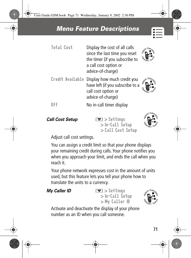 71Menu Feature Descriptions Call Cost Setup  M &gt; Settings&gt; In-Call Setup&gt; Call Cost SetupAdjust call cost settings.You can assign a credit limit so that your phone displays your remaining credit during calls. Your phone notiﬁes you when you approach your limit, and ends the call when you reach it.Your phone network expresses cost in the amount of units used, but this feature lets you tell your phone how to translate the units to a currency.My Caller ID  M &gt; Settings&gt; In-Call Setup&gt; My Caller IDActivate and deactivate the display of your phone number as an ID when you call someone.Total Cost Display the cost of all calls since the last time you reset the timer (if you subscribe to a call cost option or advice-of-charge)Credit Available  Display how much credit you have left (if you subscribe to a call cost option or advice-of-charge)Off  No in-call timer displayUser.Guide.GSM.book  Page 71  Wednesday, January 9, 2002  2:30 PM