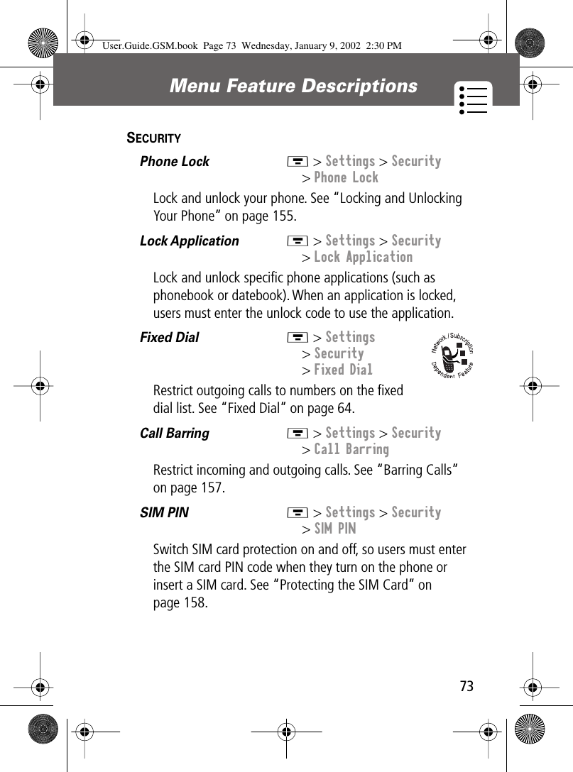 73Menu Feature Descriptions SECURITY  Phone Lock  M &gt; Settings &gt; Security&gt; Phone LockLock and unlock your phone. See “Locking and Unlocking Your Phone” on page 155.Lock Application  M &gt; Settings &gt; Security&gt; Lock ApplicationLock and unlock speciﬁc phone applications (such as phonebook or datebook). When an application is locked, users must enter the unlock code to use the application.Fixed Dial  M &gt; Settings&gt; Security&gt; Fixed DialRestrict outgoing calls to numbers on the ﬁxed dial list. See “Fixed Dial” on page 64.Call Barring  M &gt; Settings &gt; Security&gt; Call BarringRestrict incoming and outgoing calls. See “Barring Calls” on page 157.SIM PIN  M &gt; Settings &gt; Security&gt; SIM PINSwitch SIM card protection on and off, so users must enter the SIM card PIN code when they turn on the phone or insert a SIM card. See “Protecting the SIM Card” on page 158.User.Guide.GSM.book  Page 73  Wednesday, January 9, 2002  2:30 PM