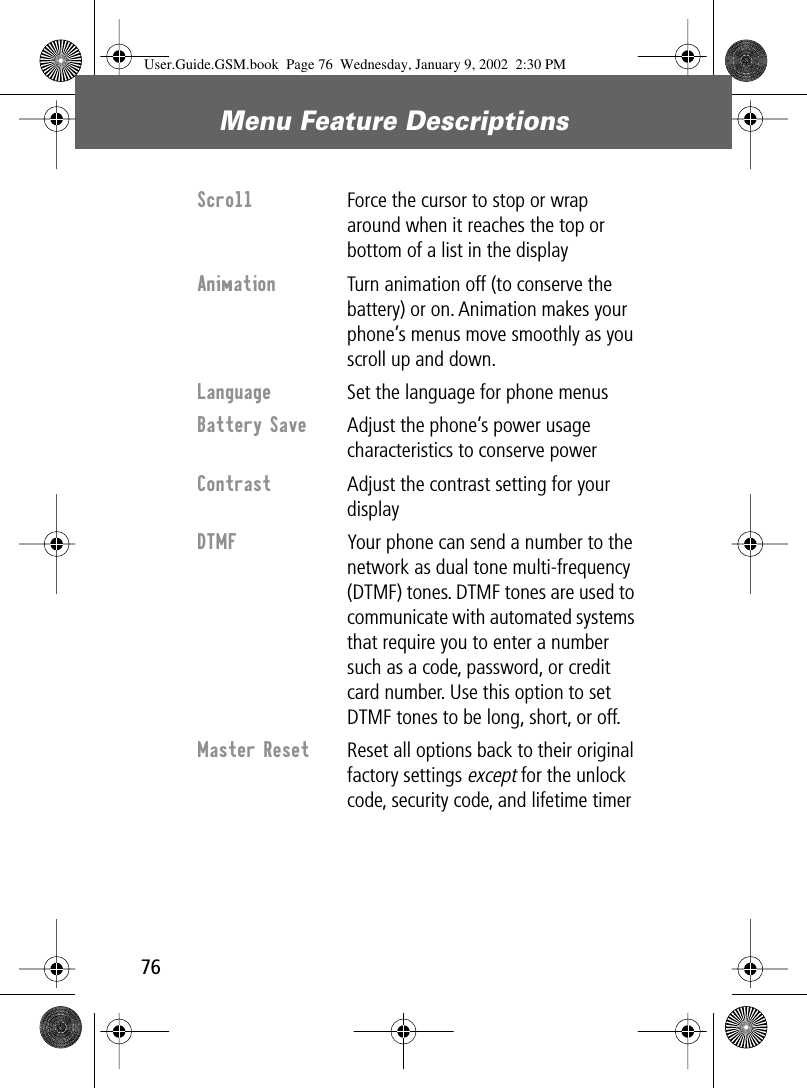 Menu Feature Descriptions76Scroll  Force the cursor to stop or wrap around when it reaches the top or bottom of a list in the displayAnimation  Turn animation off (to conserve the battery) or on. Animation makes your phone’s menus move smoothly as you scroll up and down.Language  Set the language for phone menusBattery Save  Adjust the phone’s power usage characteristics to conserve powerContrast Adjust the contrast setting for your displayDTMF  Your phone can send a number to the network as dual tone multi-frequency (DTMF) tones. DTMF tones are used to communicate with automated systems that require you to enter a number such as a code, password, or credit card number. Use this option to set DTMF tones to be long, short, or off.Master Reset  Reset all options back to their original factory settings except for the unlock code, security code, and lifetime timerUser.Guide.GSM.book  Page 76  Wednesday, January 9, 2002  2:30 PM