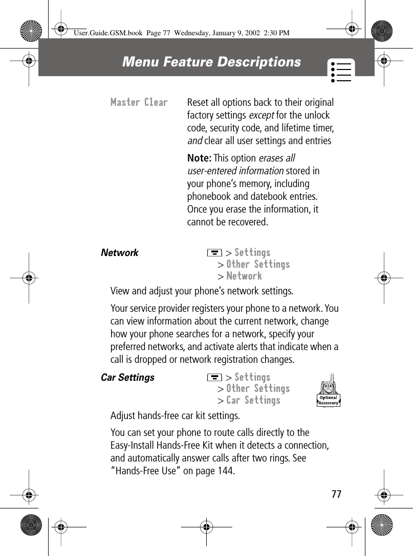 77Menu Feature Descriptions Network  M &gt; Settings&gt; Other Settings&gt; NetworkView and adjust your phone’s network settings.Your service provider registers your phone to a network. You can view information about the current network, change how your phone searches for a network, specify your preferred networks, and activate alerts that indicate when a call is dropped or network registration changes.Car Settings  M &gt; Settings&gt; Other Settings&gt; Car SettingsAdjust hands-free car kit settings.You can set your phone to route calls directly to the Easy-Install Hands-Free Kit when it detects a connection, and automatically answer calls after two rings. See “Hands-Free Use” on page 144.Master Clear  Reset all options back to their original factory settings except for the unlock code, security code, and lifetime timer, and clear all user settings and entriesNote: This option erases all user-entered information stored in your phone’s memory, including phonebook and datebook entries. Once you erase the information, it cannot be recovered.User.Guide.GSM.book  Page 77  Wednesday, January 9, 2002  2:30 PM