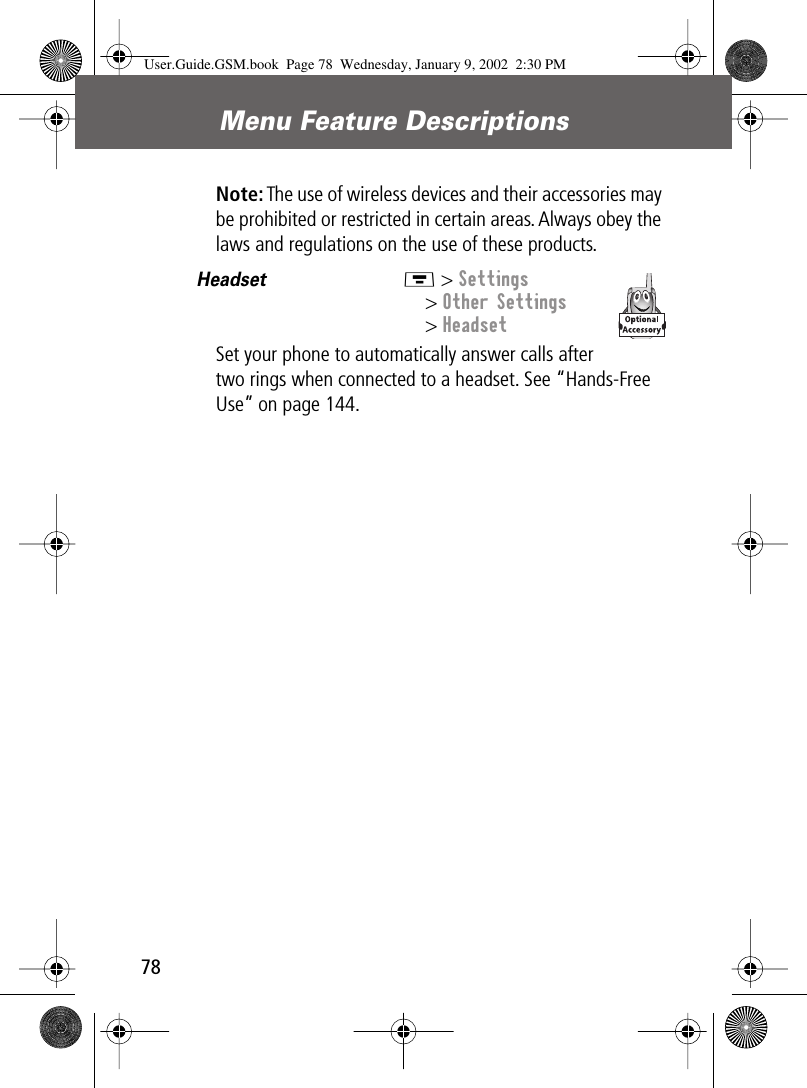 Menu Feature Descriptions78Note: The use of wireless devices and their accessories may be prohibited or restricted in certain areas. Always obey the laws and regulations on the use of these products.Headset  M &gt; Settings&gt; Other Settings&gt; HeadsetSet your phone to automatically answer calls after two rings when connected to a headset. See “Hands-Free Use” on page 144.User.Guide.GSM.book  Page 78  Wednesday, January 9, 2002  2:30 PM