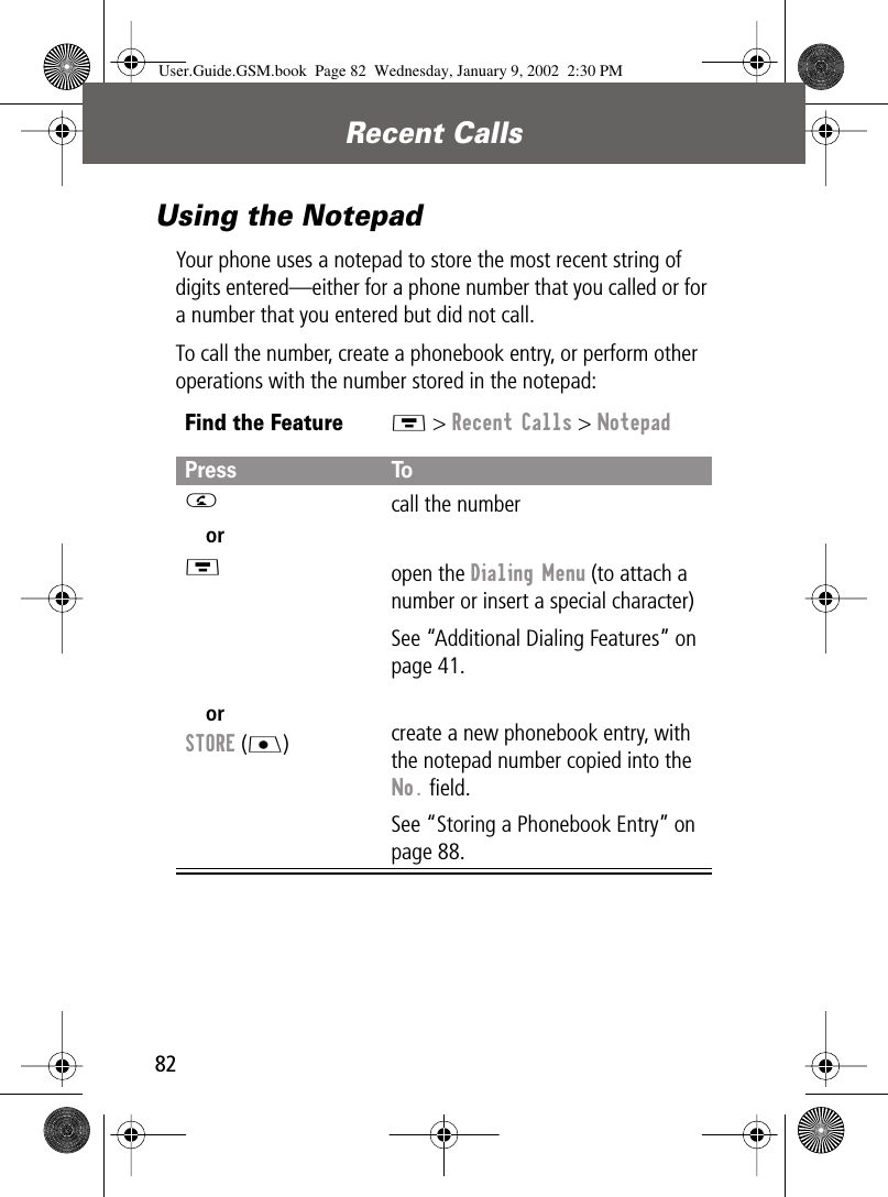 Recent Calls82Using the NotepadYour phone uses a notepad to store the most recent string of digits entered—either for a phone number that you called or for a number that you entered but did not call.To call the number, create a phonebook entry, or perform other operations with the number stored in the notepad:Find the FeatureM &gt; Recent Calls &gt; NotepadPress ToN orM orSTORE (J)call the numberopen the Dialing Menu (to attach a number or insert a special character)See “Additional Dialing Features” on page 41.create a new phonebook entry, with the notepad number copied into the No. ﬁeld.See “Storing a Phonebook Entry” on page 88.User.Guide.GSM.book  Page 82  Wednesday, January 9, 2002  2:30 PM