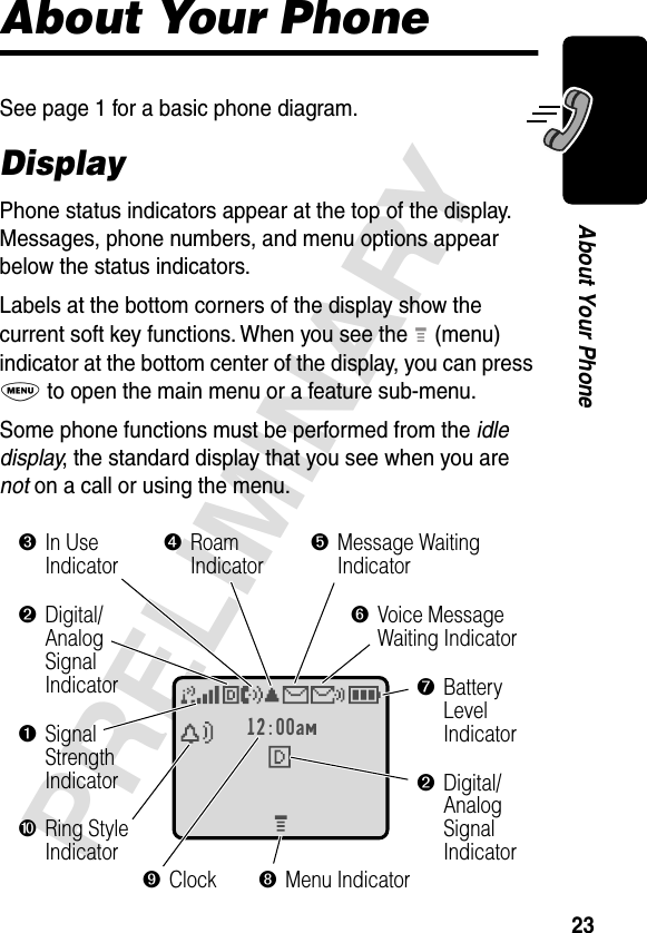 23PRELIMINARYAbout Your PhoneAbout Your PhoneSee page 1 for a basic phone diagram.DisplayPhone status indicators appear at the top of the display. Messages, phone numbers, and menu options appear below the status indicators.Labels at the bottom corners of the display show the current soft key functions. When you see the M (menu) indicator at the bottom center of the display, you can press M to open the main menu or a feature sub-menu.Some phone functions must be performed from the idle display, the standard display that you see when you are not on a call or using the menu.12:00am➒Clock➐BatteryLevelIndicator➌In UseIndicator➍RoamIndicator➎Message Waiting Indicator➏Voice MessageWaiting Indicator➑Menu Indicator➓Ring StyleIndicator➊SignalStrengthIndicator➋Digital/AnalogSignalIndicator➋Digital/AnalogSignalIndicator