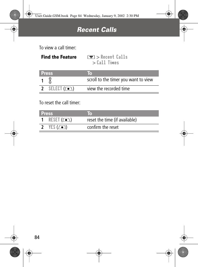 Recent Calls84To view a call timer:To reset the call timer:Find the FeatureM &gt; Recent Calls&gt; Call TimesPress To1K scroll to the timer you want to view2SELECT (J) view the recorded timePress To1RESET (J) reset the time (if available)2YES (L) conﬁrm the resetUser.Guide.GSM.book  Page 84  Wednesday, January 9, 2002  2:30 PM