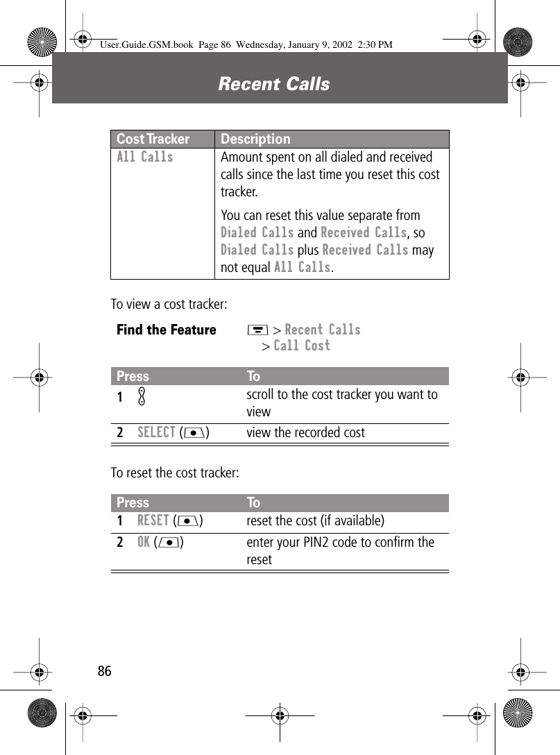 Recent Calls86To view a cost tracker:To reset the cost tracker:All Calls  Amount spent on all dialed and received calls since the last time you reset this cost tracker.You can reset this value separate from Dialed Calls and Received Calls, so Dialed Calls plus Received Calls may not equal All Calls.Find the FeatureM &gt; Recent Calls&gt; Call CostPress To1K scroll to the cost tracker you want to view2SELECT (J) view the recorded costPress To1RESET (J) reset the cost (if available)2OK (L) enter your PIN2 code to conﬁrm the resetCost Tracker DescriptionUser.Guide.GSM.book  Page 86  Wednesday, January 9, 2002  2:30 PM