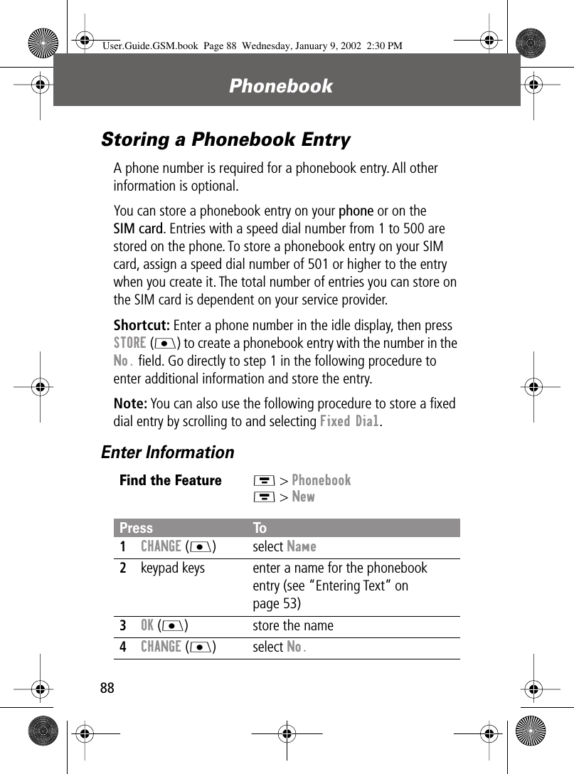 Phonebook88Storing a Phonebook EntryA phone number is required for a phonebook entry. All other information is optional.You can store a phonebook entry on your phone or on the SIM card. Entries with a speed dial number from 1 to 500 are stored on the phone. To store a phonebook entry on your SIM card, assign a speed dial number of 501 or higher to the entry when you create it. The total number of entries you can store on the SIM card is dependent on your service provider.Shortcut: Enter a phone number in the idle display, then press STORE (J) to create a phonebook entry with the number in the No. ﬁeld. Go directly to step 1 in the following procedure to enter additional information and store the entry.Note: You can also use the following procedure to store a ﬁxed dial entry by scrolling to and selecting Fixed Dial.Enter InformationFind the FeatureM &gt; PhonebookM &gt; NewPress To1CHANGE (J) select Name2keypad keys enter a name for the phonebook entry (see “Entering Text” on page 53)3OK (J) store the name4CHANGE (J) select No.User.Guide.GSM.book  Page 88  Wednesday, January 9, 2002  2:30 PM