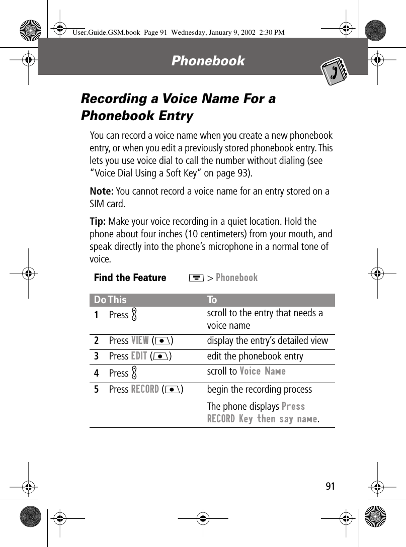 91Phonebook Recording a Voice Name For a Phonebook EntryYou can record a voice name when you create a new phonebook entry, or when you edit a previously stored phonebook entry. This lets you use voice dial to call the number without dialing (see “Voice Dial Using a Soft Key” on page 93).Note: You cannot record a voice name for an entry stored on a SIM card.Tip: Make your voice recording in a quiet location. Hold the phone about four inches (10 centimeters) from your mouth, and speak directly into the phone’s microphone in a normal tone of voice.Find the FeatureM &gt; PhonebookDo This To1Press K scroll to the entry that needs a voice name2Press VIEW (J) display the entry’s detailed view3Press EDIT (J) edit the phonebook entry4Press K scroll to Voice Name 5Press RECORD (J) begin the recording processThe phone displays Press RECORD Key then say name.User.Guide.GSM.book  Page 91  Wednesday, January 9, 2002  2:30 PM