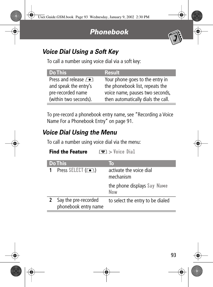 93Phonebook Voice Dial Using a Soft KeyTo call a number using voice dial via a soft key:To pre-record a phonebook entry name, see “Recording a Voice Name For a Phonebook Entry” on page 91.Voice Dial Using the MenuTo call a number using voice dial via the menu:Do This ResultPress and release L and speak the entry’s pre-recorded name (within two seconds).Your phone goes to the entry in the phonebook list, repeats the voice name, pauses two seconds, then automatically dials the call.Find the FeatureM &gt; Voice DialDo This To1Press SELECT (J) activate the voice dial mechanismthe phone displays Say Name Now2Say the pre-recorded phonebook entry name to select the entry to be dialedUser.Guide.GSM.book  Page 93  Wednesday, January 9, 2002  2:30 PM