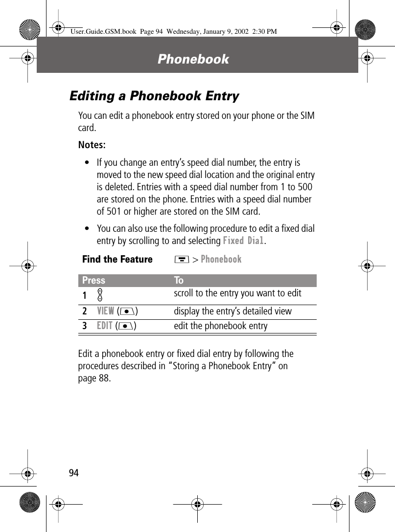 Phonebook94Editing a Phonebook EntryYou can edit a phonebook entry stored on your phone or the SIM card.Notes: • If you change an entry’s speed dial number, the entry is moved to the new speed dial location and the original entry is deleted. Entries with a speed dial number from 1 to 500 are stored on the phone. Entries with a speed dial number of 501 or higher are stored on the SIM card.• You can also use the following procedure to edit a ﬁxed dial entry by scrolling to and selecting Fixed Dial.Edit a phonebook entry or ﬁxed dial entry by following the procedures described in “Storing a Phonebook Entry” on page 88.Find the FeatureM &gt; PhonebookPress To1K scroll to the entry you want to edit2VIEW (J) display the entry’s detailed view3EDIT (J)  edit the phonebook entryUser.Guide.GSM.book  Page 94  Wednesday, January 9, 2002  2:30 PM