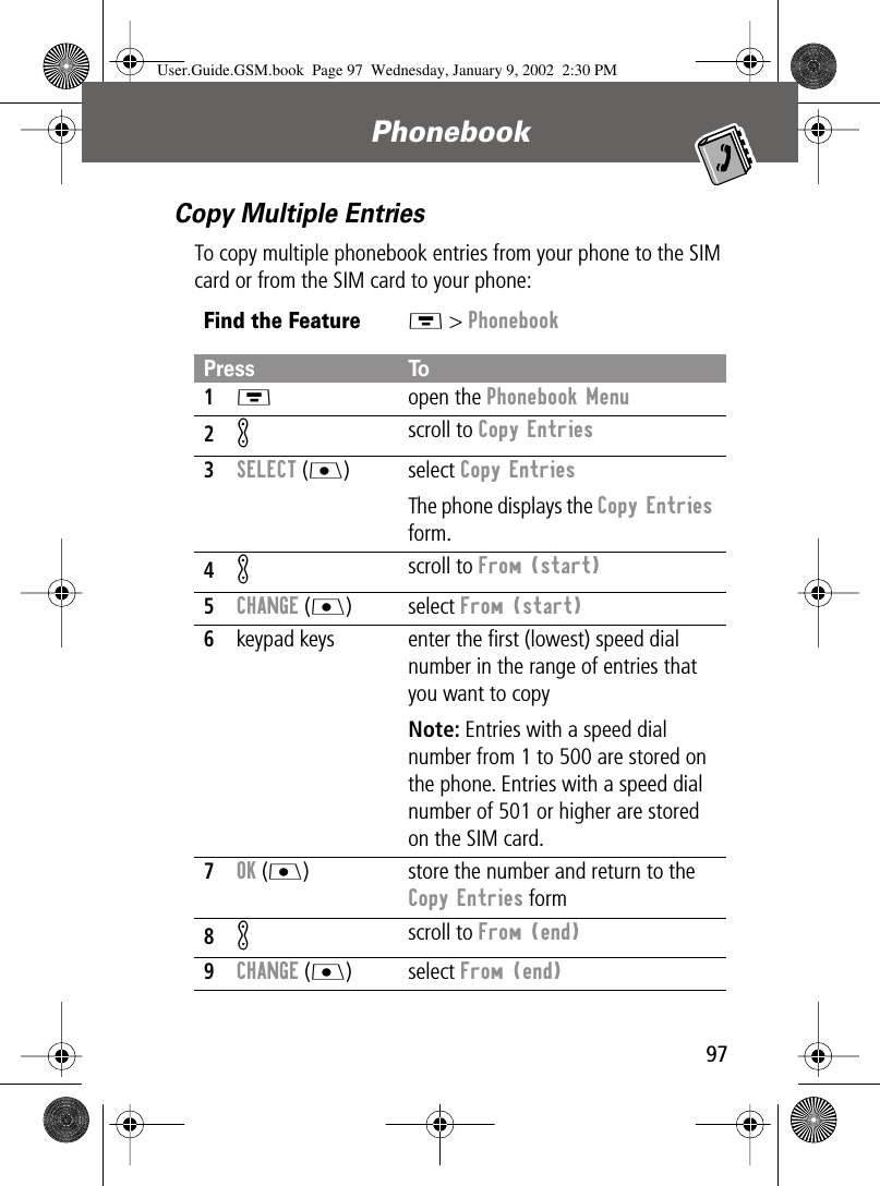 97Phonebook Copy Multiple EntriesTo copy multiple phonebook entries from your phone to the SIM card or from the SIM card to your phone:Find the FeatureM &gt; PhonebookPress To1M open the Phonebook Menu2K scroll to Copy Entries3SELECT (J) select Copy EntriesThe phone displays the Copy Entries form.4K scroll to From (start)5CHANGE (J) select From (start)6keypad keys enter the ﬁrst (lowest) speed dial number in the range of entries that you want to copyNote: Entries with a speed dial number from 1 to 500 are stored on the phone. Entries with a speed dial number of 501 or higher are stored on the SIM card.7OK (J) store the number and return to the Copy Entries form8K scroll to From (end)9CHANGE (J) select From (end)User.Guide.GSM.book  Page 97  Wednesday, January 9, 2002  2:30 PM