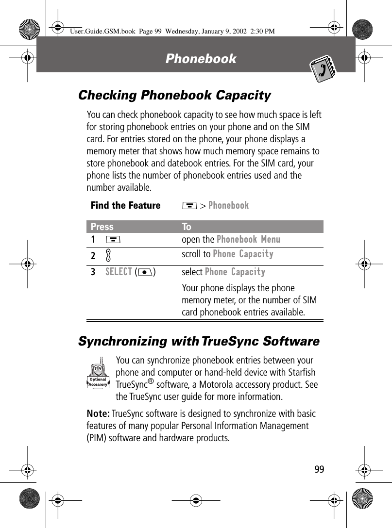 99Phonebook Checking Phonebook CapacityYou can check phonebook capacity to see how much space is left for storing phonebook entries on your phone and on the SIM card. For entries stored on the phone, your phone displays a memory meter that shows how much memory space remains to store phonebook and datebook entries. For the SIM card, your phone lists the number of phonebook entries used and the number available.Synchronizing with TrueSync SoftwareYou can synchronize phonebook entries between your phone and computer or hand-held device with Starﬁsh TrueSync® software, a Motorola accessory product. See the TrueSync user guide for more information.Note: TrueSync software is designed to synchronize with basic features of many popular Personal Information Management (PIM) software and hardware products.Find the FeatureM &gt; PhonebookPress To1M open the Phonebook Menu2K scroll to Phone Capacity3SELECT (J) select Phone CapacityYour phone displays the phone memory meter, or the number of SIM card phonebook entries available.User.Guide.GSM.book  Page 99  Wednesday, January 9, 2002  2:30 PM