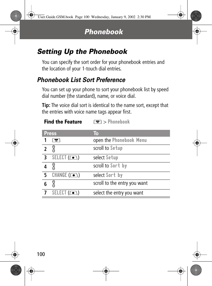 Phonebook100Setting Up the PhonebookYou can specify the sort order for your phonebook entries and the location of your 1-touch dial entries.Phonebook List Sort PreferenceYou can set up your phone to sort your phonebook list by speed dial number (the standard), name, or voice dial.Tip: The voice dial sort is identical to the name sort, except that the entries with voice name tags appear ﬁrst.Find the FeatureM &gt; PhonebookPress To1M open the Phonebook Menu2K scroll to Setup3SELECT (J) select Setup4K scroll to Sort by5CHANGE (J) select Sort by6K scroll to the entry you want7SELECT (J) select the entry you wantUser.Guide.GSM.book  Page 100  Wednesday, January 9, 2002  2:30 PM