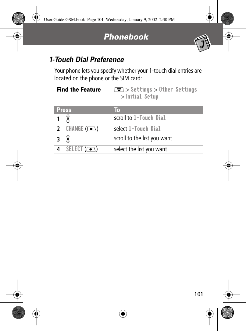 101Phonebook 1-Touch Dial PreferenceYour phone lets you specify whether your 1-touch dial entries are located on the phone or the SIM card:Find the FeatureM &gt; Settings &gt; Other Settings&gt; Initial SetupPress To1K scroll to 1-Touch Dial2CHANGE (J) select 1-Touch Dial3Kscroll to the list you want4SELECT (J) select the list you wantUser.Guide.GSM.book  Page 101  Wednesday, January 9, 2002  2:30 PM