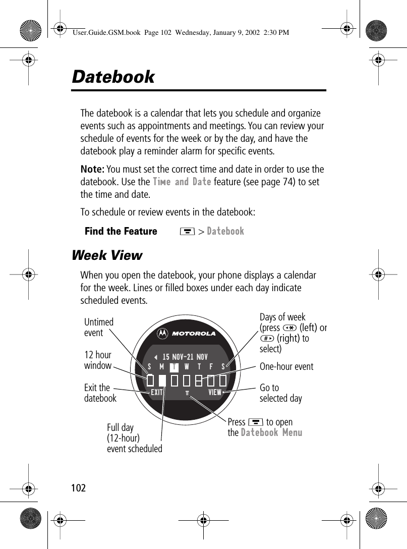 102DatebookThe datebook is a calendar that lets you schedule and organize events such as appointments and meetings. You can review your schedule of events for the week or by the day, and have the datebook play a reminder alarm for speciﬁc events.Note: You must set the correct time and date in order to use the datebook. Use the Time and Date feature (see page 74) to set the time and date.To schedule or review events in the datebook:Week ViewWhen you open the datebook, your phone displays a calendar for the week. Lines or ﬁlled boxes under each day indicate scheduled events.Find the FeatureM &gt; DatebookGo toselected dayExit thedatebook Untimedevent12 hourwindow One-hour eventDays of week(press * (left) or# (right) to select)Full day (12-hour)event scheduledPress M to openthe Datebook MenuEXIT VIEW{15 NOV-21 NOVS   M   T   W   T   F   SM User.Guide.GSM.book  Page 102  Wednesday, January 9, 2002  2:30 PM