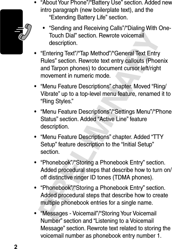  2 PRELIMINARY • “About Your Phone”/“Battery Use” section. Added new intro paragraph (new boilerplate text), and the “Extending Battery Life” section. • “Sending and Receiving Calls”/“Dialing With One-Touch Dial” section. Rewrote voicemail description. • “Entering Text”/“Tap Method”/“General Text Entry Rules” section. Rewrote text entry callouts (Phoenix and Tarpon phones) to document cursor left/right movement in numeric mode. • “Menu Feature Descriptions” chapter. Moved “Ring/Vibrate” up to a top-level menu feature, renamed it to “Ring Styles.” • “Menu Feature Descriptions”/“Settings Menu”/“Phone Status” section. Added “Active Line” feature description. • “Menu Feature Descriptions” chapter. Added “TTY Setup” feature description to the “Initial Setup” section. • “Phonebook”/“Storing a Phonebook Entry” section. Added procedural steps that describe how to turn on/off distinctive ringer ID tones (TDMA phones). • “Phonebook”/“Storing a Phonebook Entry” section. Added procedural steps that describe how to create multiple phonebook entries for a single name. • “Messages - Voicemail”/“Storing Your Voicemail Number” section and “Listening to a Voicemail Message” section. Rewrote text related to storing the voicemail number as phonebook entry number 1.