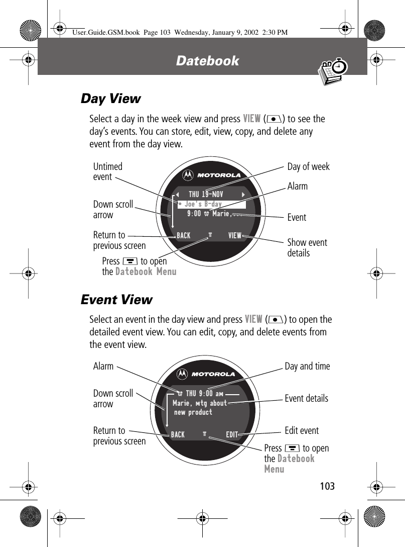 103Datebook Day ViewSelect a day in the week view and press VIEW (J) to see the day’s events. You can store, edit, view, copy, and delete any event from the day view.Event ViewSelect an event in the day view and press VIEW (J) to open the detailed event view. You can edit, copy, and delete events from the event view.Day of weekShow eventdetailsReturn toprevious screenUntimedevent AlarmEvent Down scrollarrowPress M to openthe Datebook Menu{THU 19-NOV } • Joe&apos;s B-day  9:00 A Marie,...  BACK VIEWM Day and timeEdit eventReturn toprevious screenEvent detailsAlarm Down scrollarrowPress M to openthe Datebook MenuA THU 9:00 am Marie, mtg aboutnew product  BACK  EDITM User.Guide.GSM.book  Page 103  Wednesday, January 9, 2002  2:30 PM