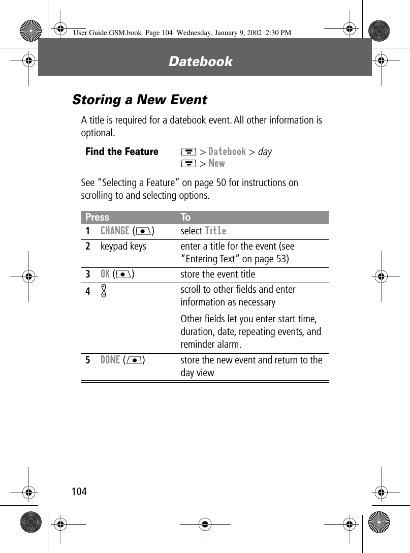 Datebook104Storing a New EventA title is required for a datebook event. All other information is optional.See “Selecting a Feature” on page 50 for instructions on scrolling to and selecting options.Find the FeatureM &gt; Datebook &gt; dayM &gt; NewPress To1CHANGE (J) select Title2keypad keys  enter a title for the event (see “Entering Text” on page 53)3OK (J) store the event title4K scroll to other ﬁelds and enter information as necessaryOther ﬁelds let you enter start time, duration, date, repeating events, and reminder alarm.5DONE (L) store the new event and return to the day viewUser.Guide.GSM.book  Page 104  Wednesday, January 9, 2002  2:30 PM