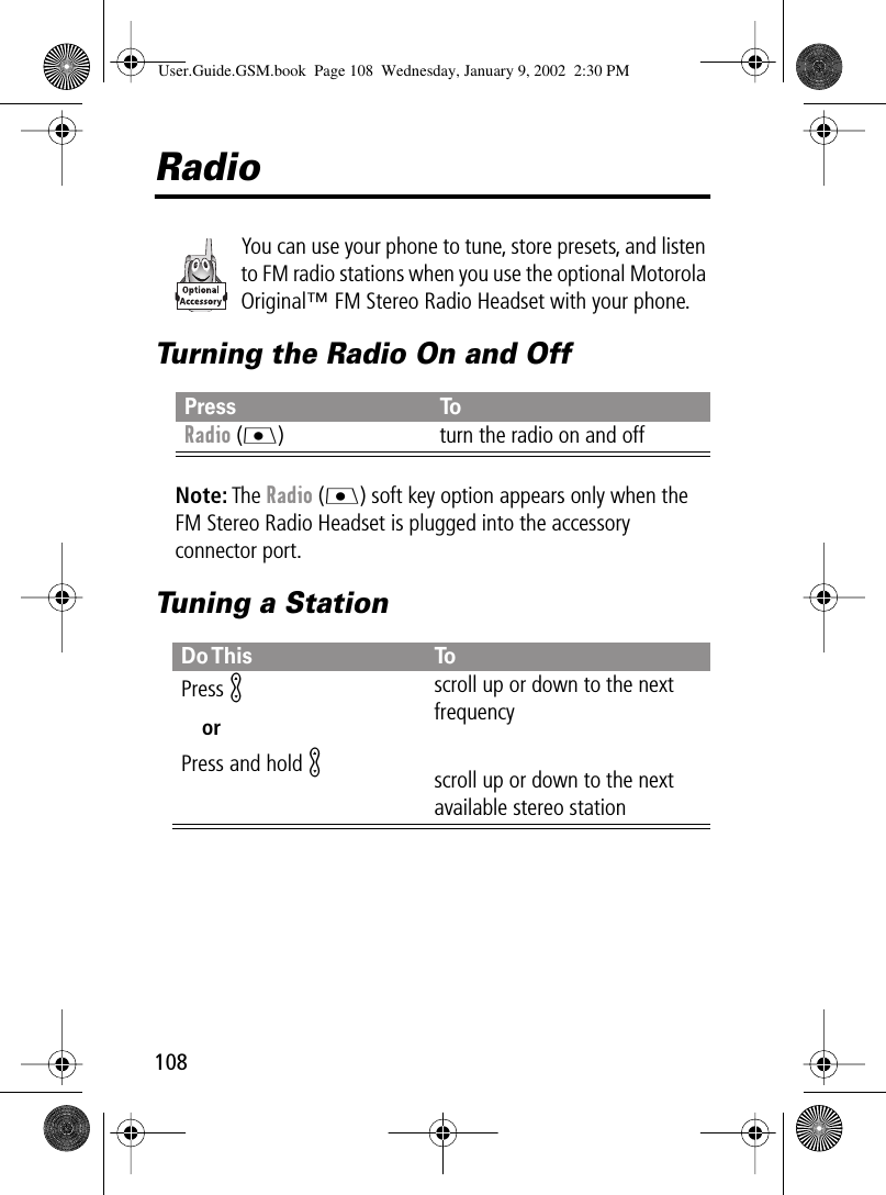 108RadioYou can use your phone to tune, store presets, and listen to FM radio stations when you use the optional Motorola Original™ FM Stereo Radio Headset with your phone.Turning the Radio On and OffNote: The Radio (J) soft key option appears only when the FM Stereo Radio Headset is plugged into the accessory connector port.Tuning a StationPress ToRadio (J) turn the radio on and offDo This ToPress KorPress and hold Kscroll up or down to the next frequencyscroll up or down to the next available stereo stationUser.Guide.GSM.book  Page 108  Wednesday, January 9, 2002  2:30 PM