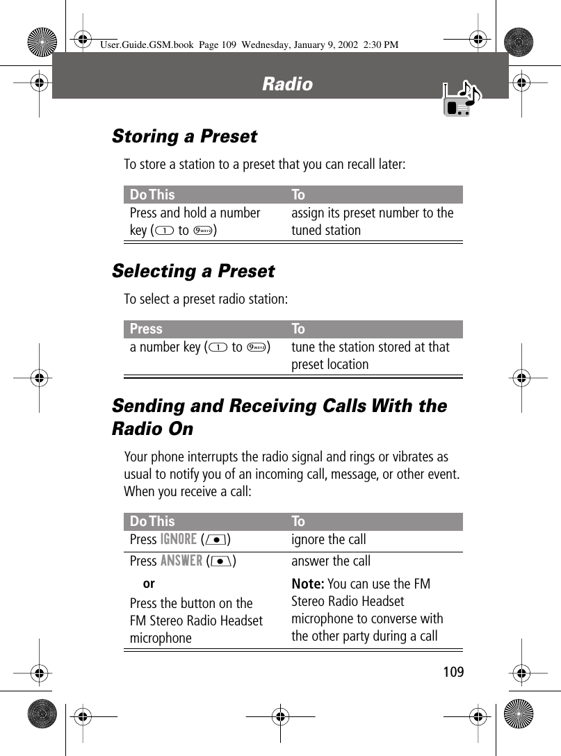 109Radio Storing a PresetTo store a station to a preset that you can recall later:Selecting a PresetTo select a preset radio station:Sending and Receiving Calls With the Radio OnYour phone interrupts the radio signal and rings or vibrates as usual to notify you of an incoming call, message, or other event. When you receive a call:Do This ToPress and hold a numberkey (1 to 9)assign its preset number to the tuned stationPress Toa number key (1 to 9) tune the station stored at that preset locationDo This ToPress IGNORE (L) ignore the callPress ANSWER (J)orPress the button on theFM Stereo Radio Headset microphoneanswer the callNote: You can use the FM Stereo Radio Headset microphone to converse with the other party during a callUser.Guide.GSM.book  Page 109  Wednesday, January 9, 2002  2:30 PM