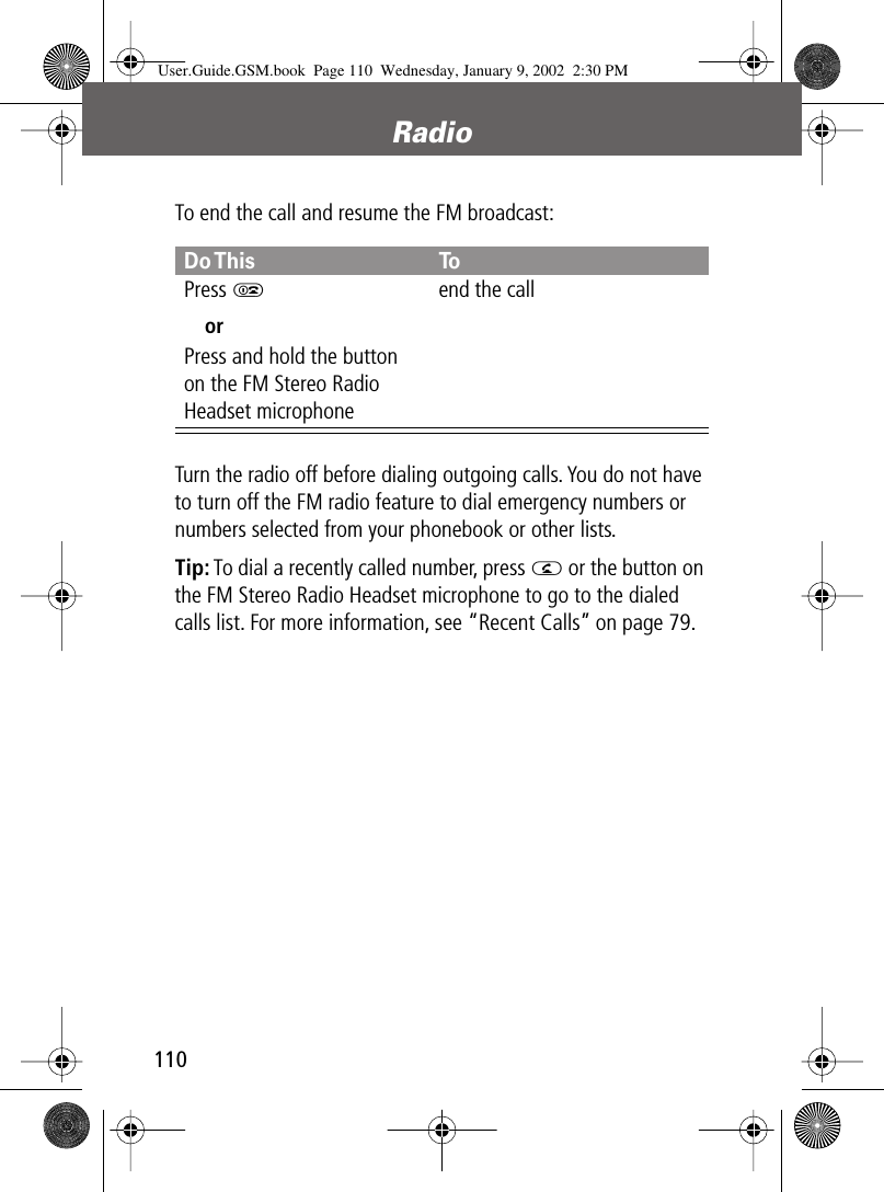 Radio110To end the call and resume the FM broadcast:Turn the radio off before dialing outgoing calls. You do not have to turn off the FM radio feature to dial emergency numbers or numbers selected from your phonebook or other lists.Tip: To dial a recently called number, press N or the button on the FM Stereo Radio Headset microphone to go to the dialed calls list. For more information, see “Recent Calls” on page 79.Do This ToPress OorPress and hold the button on the FM Stereo Radio Headset microphoneend the callUser.Guide.GSM.book  Page 110  Wednesday, January 9, 2002  2:30 PM