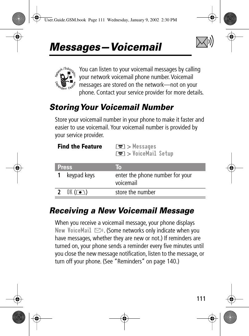 111Messages—VoicemailYou can listen to your voicemail messages by calling your network voicemail phone number. Voicemail messages are stored on the network—not on your phone. Contact your service provider for more details.Storing Your  Voicemail  NumberStore your voicemail number in your phone to make it faster and easier to use voicemail. Your voicemail number is provided by your service provider.Receiving a New Voicemail MessageWhen you receive a voicemail message, your phone displays New VoiceMail &amp;. (Some networks only indicate when you have messages, whether they are new or not.) If reminders are turned on, your phone sends a reminder every ﬁve minutes until you close the new message notiﬁcation, listen to the message, or turn off your phone. (See “Reminders” on page 140.)Find the FeatureM &gt; MessagesM &gt; VoiceMail SetupPress To1keypad keys enter the phone number for your voicemail2OK (J) store the numberUser.Guide.GSM.book  Page 111  Wednesday, January 9, 2002  2:30 PM