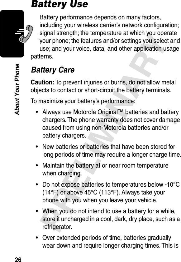 26PRELIMINARYAbout Your PhoneBattery UseBattery performance depends on many factors, including your wireless carrier’s network conﬁguration; signal strength; the temperature at which you operate your phone; the features and/or settings you select and use; and your voice, data, and other application usage patterns.Battery CareCaution: To prevent injuries or burns, do not allow metal objects to contact or short-circuit the battery terminals.To maximize your battery’s performance:•Always use Motorola Original™ batteries and battery chargers. The phone warranty does not cover damage caused from using non-Motorola batteries and/or battery chargers.•New batteries or batteries that have been stored for long periods of time may require a longer charge time.•Maintain the battery at or near room temperature when charging.•Do not expose batteries to temperatures below -10°C (14°F) or above 45°C (113°F). Always take your phone with you when you leave your vehicle.•When you do not intend to use a battery for a while, store it uncharged in a cool, dark, dry place, such as a refrigerator.•Over extended periods of time, batteries gradually wear down and require longer charging times. This is 