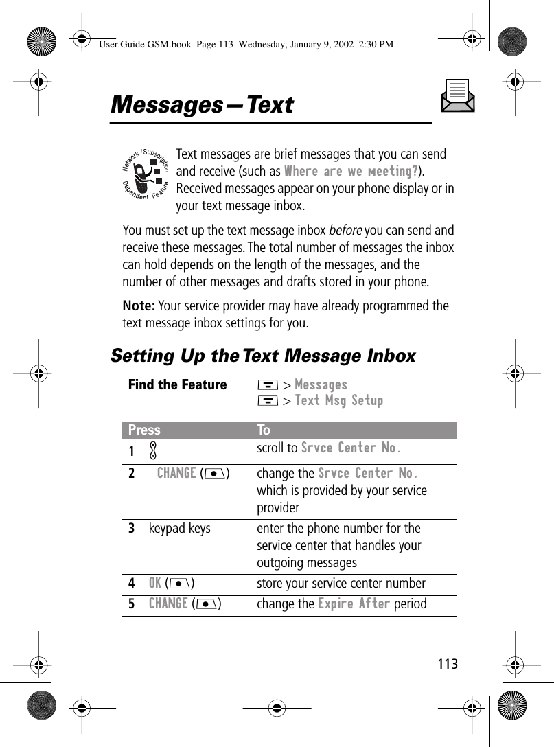 113Messages—TextText messages are brief messages that you can send and receive (such as Where are we meeting?). Received messages appear on your phone display or in your text message inbox.You must set up the text message inbox before you can send and receive these messages. The total number of messages the inbox can hold depends on the length of the messages, and the number of other messages and drafts stored in your phone.Note: Your service provider may have already programmed the text message inbox settings for you.Setting Up the Text Message InboxFind the FeatureM &gt; MessagesM &gt; Text Msg SetupPress To1K scroll to Srvce Center No.2CHANGE (J) change the Srvce Center No. which is provided by your service provider3keypad keys enter the phone number for the service center that handles your outgoing messages4OK (J) store your service center number5CHANGE (J) change the Expire After periodUser.Guide.GSM.book  Page 113  Wednesday, January 9, 2002  2:30 PM