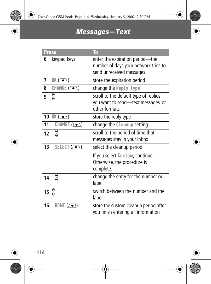 Messages—Text1146keypad keys enter the expiration period—the number of days your network tries to send unreceived messages7OK (J) store the expiration period8CHANGE (J) change the Reply Type9K scroll to the default type of replies you want to send—text messages, or other formats10OK (J) store the reply type11CHANGE (J) change the Cleanup setting12K scroll to the period of time that messages stay in your inbox13SELECT (J) select the cleanup periodIf you select Custom, continue. Otherwise, the procedure is complete.14K change the entry for the number or label15Kswitch between the number and the label16DONE (L) store the custom cleanup period after you ﬁnish entering all informationPress ToUser.Guide.GSM.book  Page 114  Wednesday, January 9, 2002  2:30 PM